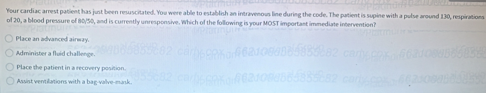 Your cardiac arrest patient has just been resuscitated. You were able to establish an intravenous line during the code. The patient is supine with a pulse around 130, respirations
of 20, a blood pressure of 80/50, and is currently unresponsive. Which of the following is your MOST important immediate intervention?
Place an advanced airway.
Administer a fluid challenge.
Place the patient in a recovery position.
Assist ventilations with a bag-valve-mask.