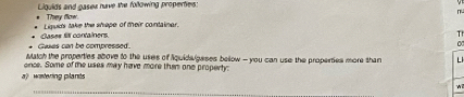 Liguids and pasex have the following properties: 
Thery flow 
Liquids take the shape of their contalinar. 
Gakes can be compressed. Cases fiI containers 
Tr 
Match the properties above to the uses of iquidaigases bellow - you can use the properties more than L 
once. Some of the uses may have more then one property: 
? Mrstering plands 
_ 
wi