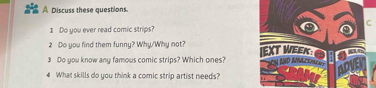 A Discuss these questions. 
C 
1 Do you ever read comic strips? 
2 Do you find them funny? Why/Why not? 
EXT WEK jon 
3 Do you know any famous comic strips? Which ones? on and amazement ADVE 
4 What skills do you think a comic strip artist needs?