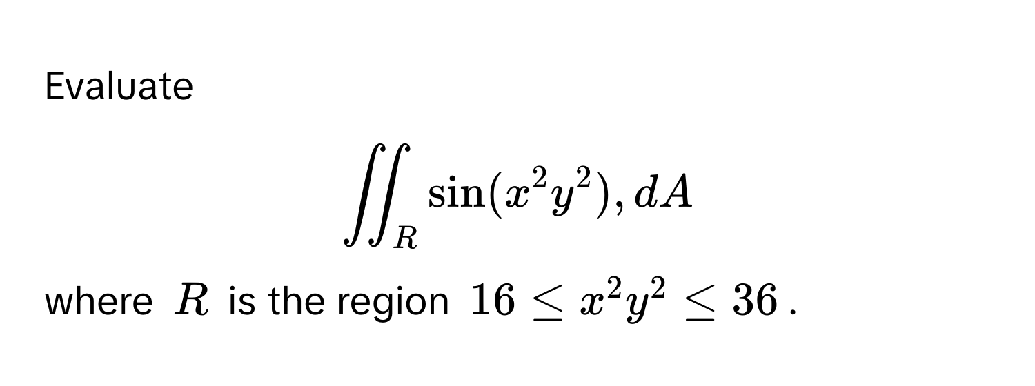 Evaluate  
$displaystyle iint_R sin(x^2y^2) , dA$, 
where $R$ is the region $16 ≤ x^2y^2 ≤ 36$.