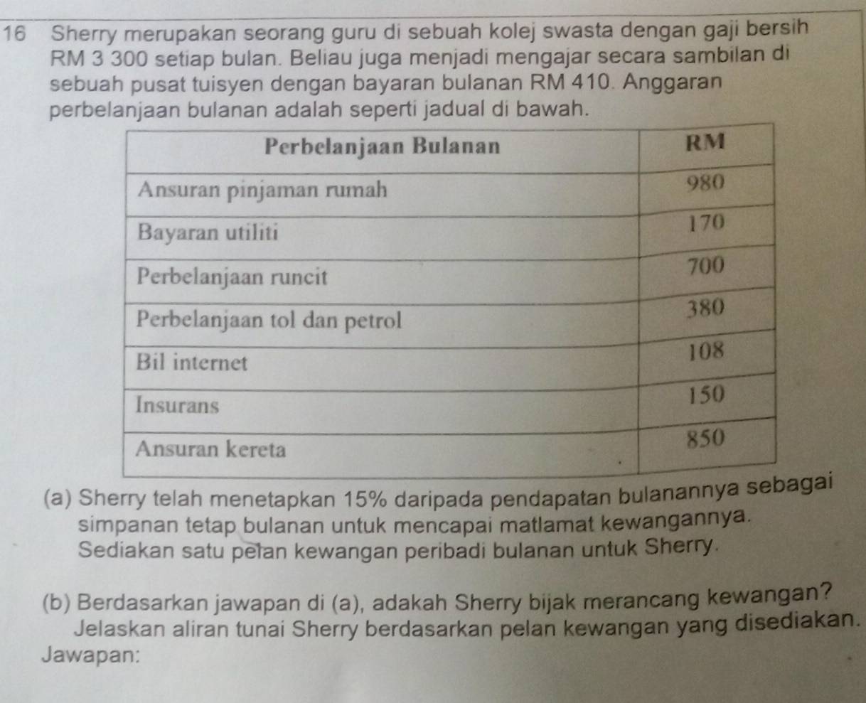 Sherry merupakan seorang guru di sebuah kolej swasta dengan gaji bersih
RM 3 300 setiap bulan. Beliau juga menjadi mengajar secara sambilan di 
sebuah pusat tuisyen dengan bayaran bulanan RM 410. Anggaran 
perbelanjaan bulanan adalah seperti jadual di bawah. 
(a) Sherry telah menetapkan 15% daripada pendapatan bulani 
simpanan tetap bulanan untuk mencapai matlamat kewangannya. 
Sediakan satu pelan kewangan peribadi bulanan untuk Sherry. 
(b) Berdasarkan jawapan di (a), adakah Sherry bijak merancang kewangan? 
Jelaskan aliran tunai Sherry berdasarkan pelan kewangan yang disediakan. 
Jawapan: