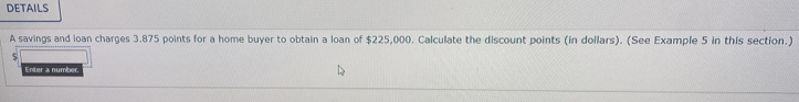 DETAILS 
A savings and ioan charges 3.875 points for a home buyer to obtain a loan of $225,000. Calculate the discount points (in dollars). (See Example 5 in this section.) 
Enter a number