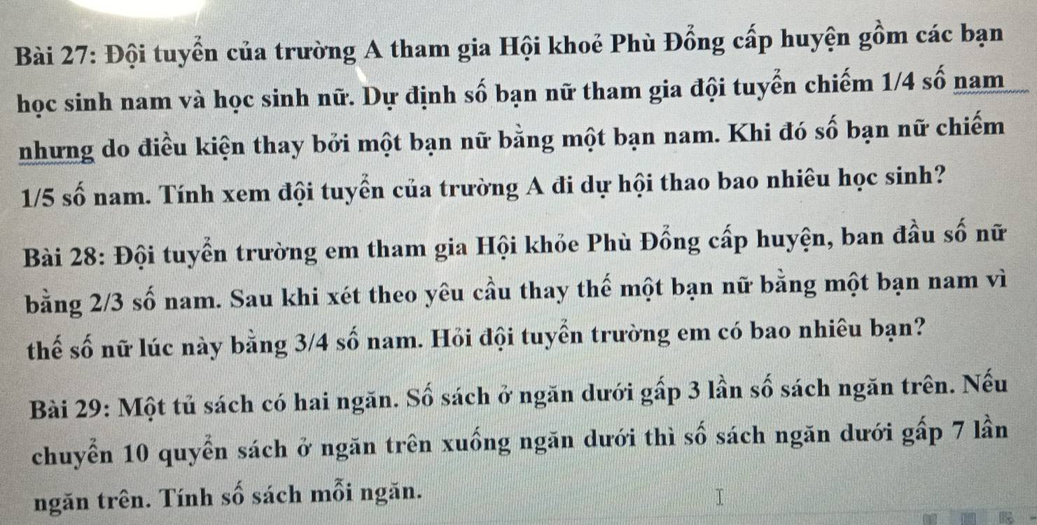 Đội tuyển của trường A tham gia Hội khoẻ Phù Đổng cấp huyện gồm các bạn 
học sinh nam và học sinh nữ. Dự định số bạn nữ tham gia đội tuyển chiếm 1/4 số nam 
nhưng do điều kiện thay bởi một bạn nữ bằng một bạn nam. Khi đó số bạn nữ chiếm
1/5 số nam. Tính xem đội tuyển của trường A đi dự hội thao bao nhiêu học sinh? 
Bài 28: Đội tuyển trường em tham gia Hội khỏe Phù Đồng cấp huyện, ban đầu số nữ 
bằng 2/3 số nam. Sau khi xét theo yêu cầu thay thế một bạn nữ bằng một bạn nam vì 
thế số nữ lúc này bằng 3/4 số nam. Hỏi đội tuyển trường em có bao nhiêu bạn? 
Bài 29: Một tủ sách có hai ngăn. Số sách ở ngăn dưới gấp 3 lần số sách ngăn trên. Nếu 
chuyển 10 quyển sách ở ngăn trên xuống ngăn dưới thì số sách ngăn dưới gấp 7 lần 
ngăn trên. Tính số sách mỗi ngăn.