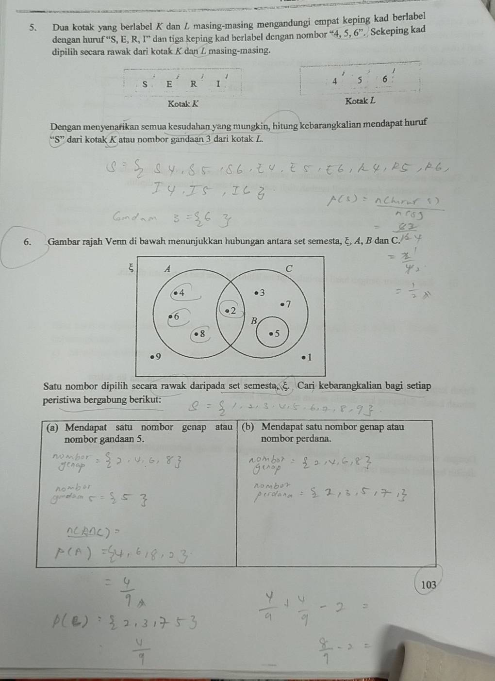 Dua kotak yang berlabel K dan Z masing-masing mengandungi empat keping kad berlabel 
dengan huru f''S,E,R,I'' dan tiga keping kad berlabel dengan nombor . 4,5,6'prime. Sekeping kad 
dipilih secara rawak dari kotak K dan L masing-masing.
s E R
4 5 σ
Kotak K Kotak L
Dengan menyenarikan semua kesudahan yang mungkin, hitung kebarangkalian mendapat huruf
S dari kotak K atau nombor gandaan 3 dari kotak L. 

6. Gambar rajah Venn di bawah menunjukkan hubungan antara set semesta, ξ, A, B dan C. 
Satu nombor dipilih secara rawak daripada set semesta, ξ. Cari kebarangkalian bagi setiap 
peristiwa bergabung berikut: 
(a) Mendapat satu nombor genap atau (b) Mendapat satu nombor genap atau 
nombor gandaan 5. nombor perdana.
103