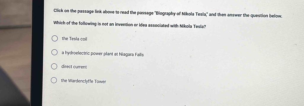 Click on the passage link above to read the passage "Biography of Nikola Tesla," and then answer the question below.
Which of the following is not an invention or idea associated with Nikola Tesla?
the Tesla coil
a hydroelectric power plant at Niagara Falls
direct current
the Wardenclyffe Tower