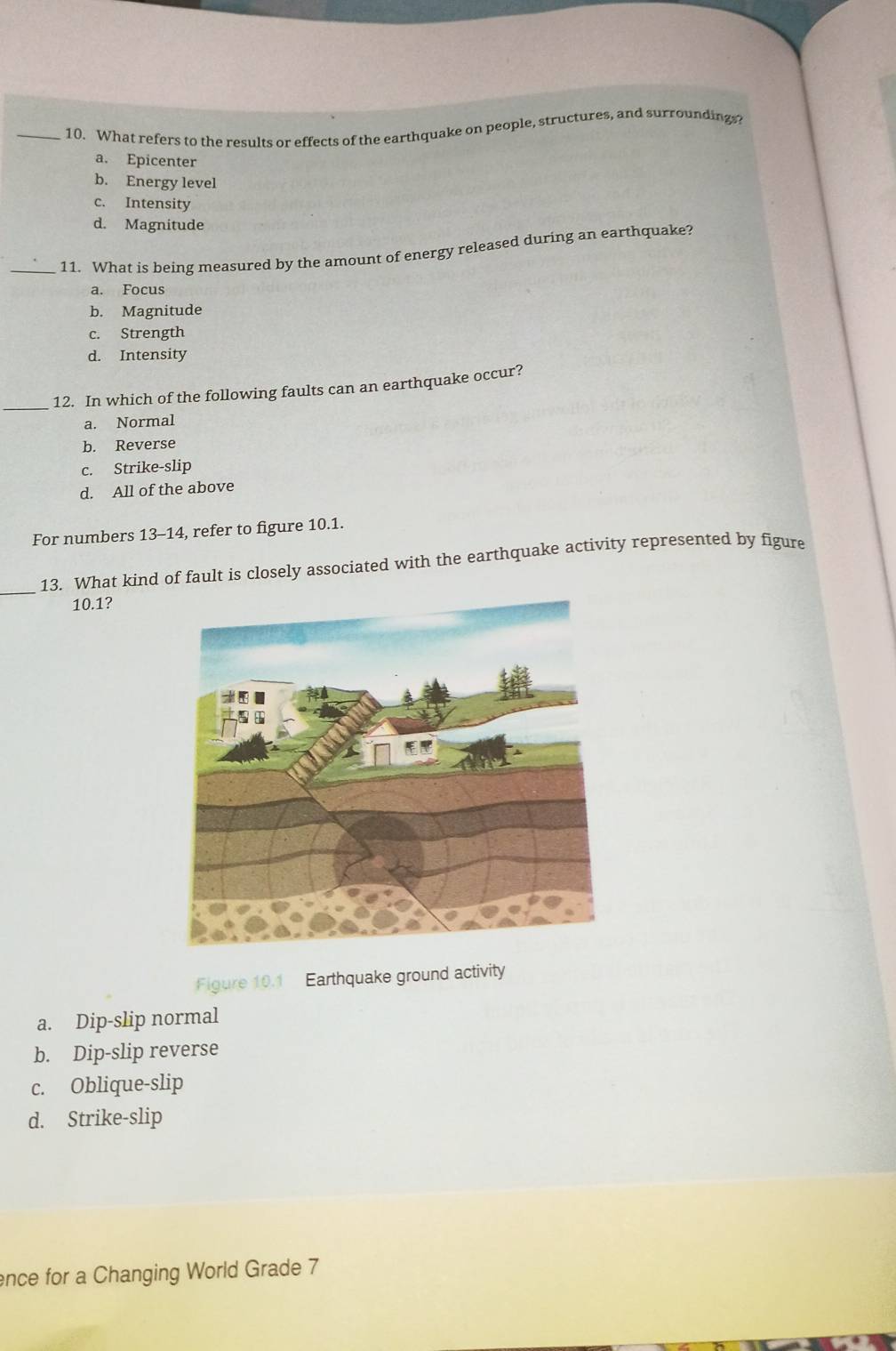 What refers to the results or effects of the earthquake on people, structures, and surroundings
a. Epicenter
b. Energy level
c. Intensity
d. Magnitude
_11. What is being measured by the amount of energy released during an earthquake?
a. Focus
b. Magnitude
c. Strength
d. Intensity
_12. In which of the following faults can an earthquake occur?
a. Normal
b. Reverse
c. Strike-slip
d. All of the above
For numbers 13-14, refer to figure 10.1.
_13. What kind of fault is closely associated with the earthquake activity represented by figure
10.1?
Figure 10.1 Earthquake ground activity
a. Dip-slip normal
b. Dip-slip reverse
c. Oblique-slip
d. Strike-slip
ence for a Changing World Grade 7