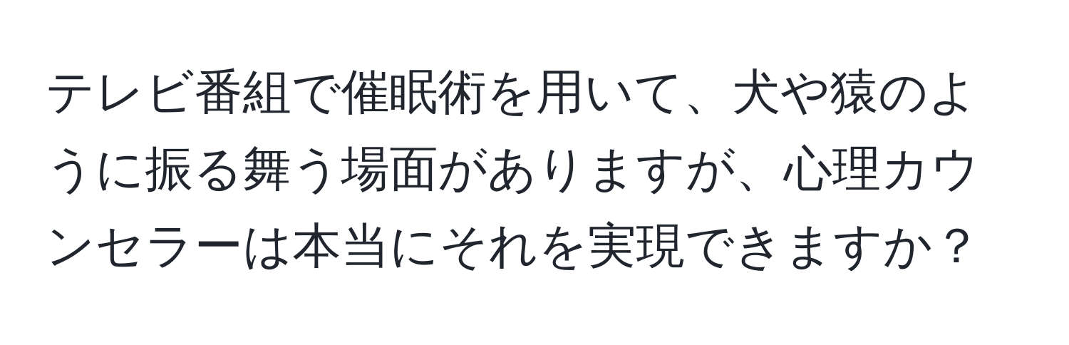 テレビ番組で催眠術を用いて、犬や猿のように振る舞う場面がありますが、心理カウンセラーは本当にそれを実現できますか？