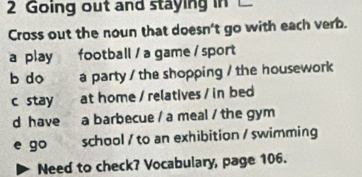 Going out and staying in 
Cross out the noun that doesn't go with each verb.
a play football / a game / sport
b do a party / the shopping / the housework
c stay at home / relatives / in bed
d have a barbecue / a meal / the gym
e go school / to an exhibition / swimming
Need to check? Vocabulary, page 106.