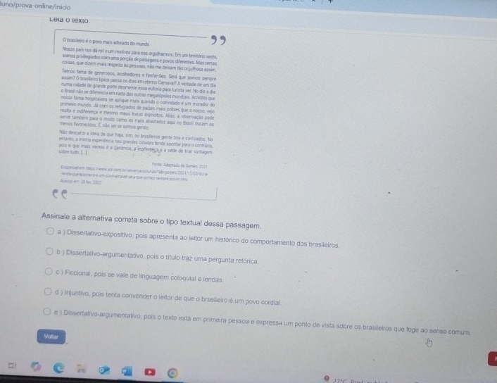 luno/prova-online/inicio
Leia o lexio
O brasileiro é o povo mais adorado do mundo
Nosso país nos dá mil e um motivos para nos orgulharmos. Em um território vasto,
somos privillegiados com uma porção de palsagens e povos diferentes. Mas certas
coisas, que dizem mais respeito às pessoas, não me delxam tão orgulhosa assim
Temos fama de generooos, acolhedores e fanfarrões. Serí que somos sempre
assim? () brasllero Épico passa os dias em eterno Camaval A verdade de um dia
numa cidade de grande porte desmente essa euforia parí turista ver. No día a día
o Brasil nio se diferencia em nada das outras megalópoles mundiais. Acredito que
nossa fama hospitaleira se aplique mais quando o conridado é um morador do
primevo mundo. Já com os refugiados de países mais pobres que o nosso, vejo
muita é indifeeença e mesmo maus tratos exprícitos. Aliás, a observação pode
server também para o modo como os mais abastados aqui no Basi tratam os
menos favorecidos. É, não sei se somos gentir
Não descarto a ideia de que husa, sim, os brasileiros genite boa e civilizados. No
entando, a minha experiência nas grandes cidades fende apontar para o contârio,
sobre tudb. [..] pois o que mais veros é a ganância, a inprferença e a sede de trar vantagem
Fonla: Adaptado de Goes, 2021.
Disponiel em httzs.//www.spr.com br/anversarcolunas/fabego/pers/2021/12/03/du a
lenda que brasreso e un sovo ama el sera que somos sempre alsin h66
Acessa em 23 fev 2022
Assinale a alternativa correta sobre o tipo textual dessa passagem.
a ) Dissertativo-expositivo, pois apresenta ao leitor um histórico do comportamento dos brasileiros.
b ) Dissertativo-argumentativo, pois o título traz uma pergunta retórica.
c ) Ficcional, pois se vale de linguagem coloqulal e lendas.
d ) injuntivo, pois tenta convencer o leltor de que o brasileiro è um povo cordial.
e ) Dissertativo-argumentativo, pois o texto estã em primeira pessoa e expressa um ponto de vista sobre os brasileiros que foge ao senso comum.
Voltar