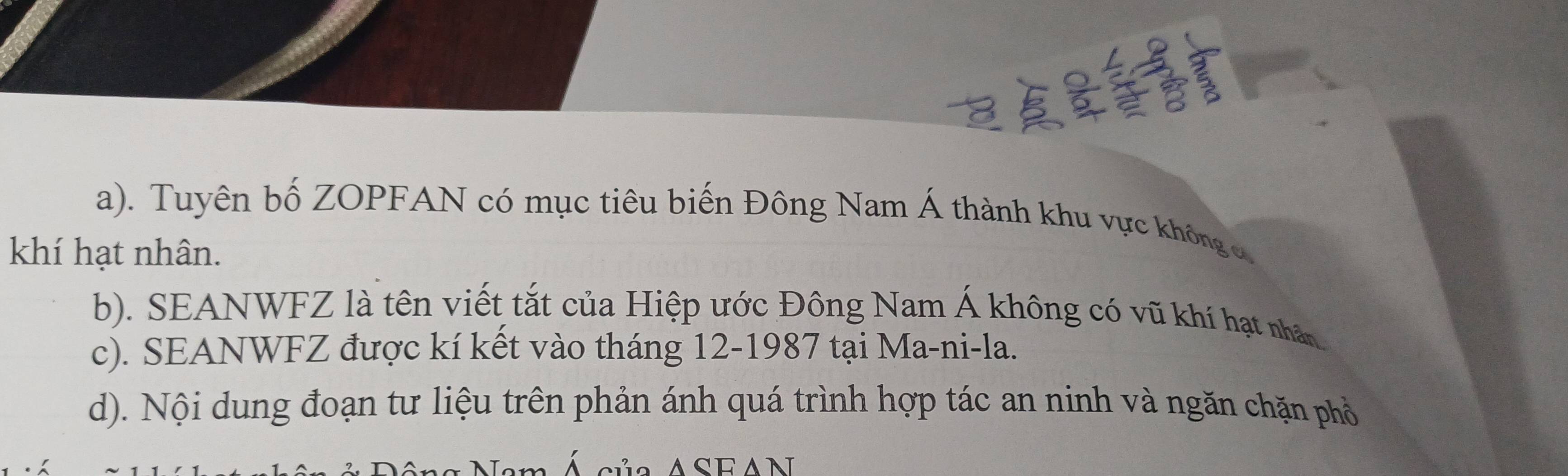 Tuyên bố ZOPFAN có mục tiêu biến Đông Nam Á thành khu vực không c 
khí hạt nhân. 
b). SEANWFZ là tên viết tắt của Hiệp ước Đông Nam Á không có vũ khí hạt nhân 
c). SEANWFZ được kí kết vào tháng 12-1987 tại Ma-ni-la. 
d). Nội dung đoạn tư liệu trên phản ánh quá trình hợp tác an ninh và ngăn chặn phổ