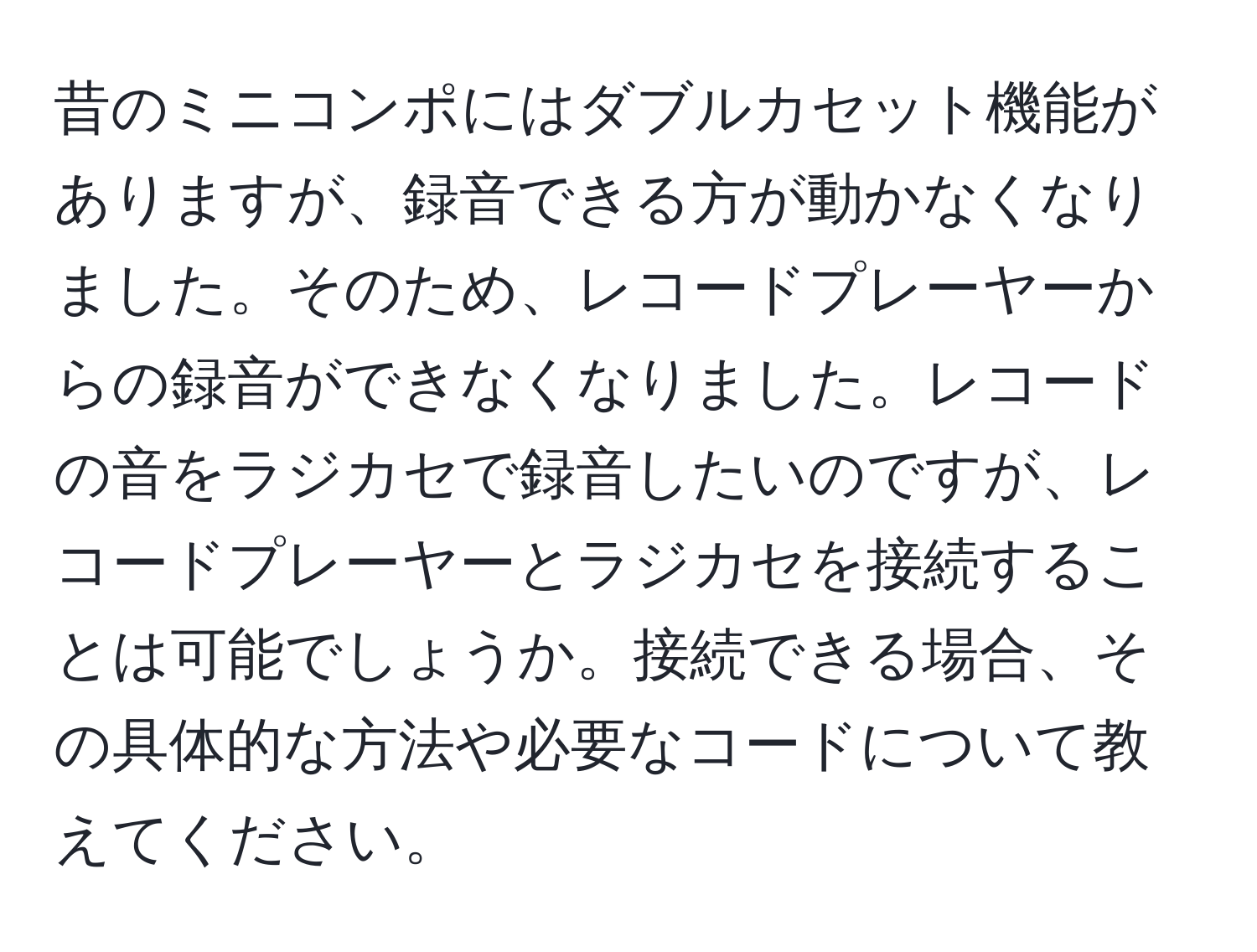 昔のミニコンポにはダブルカセット機能がありますが、録音できる方が動かなくなりました。そのため、レコードプレーヤーからの録音ができなくなりました。レコードの音をラジカセで録音したいのですが、レコードプレーヤーとラジカセを接続することは可能でしょうか。接続できる場合、その具体的な方法や必要なコードについて教えてください。