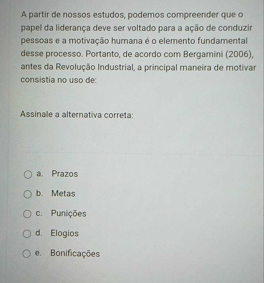 A partir de nossos estudos, podemos compreender que o
papel da liderança deve ser voltado para a ação de conduzir
pessoas e a motivação humana é o elemento fundamental
desse processo. Portanto, de acordo com Bergamini (2006),
antes da Revolução Industrial, a principal maneira de motivar
consistia no uso de:
Assinale a alternativa correta:
a. Prazos
b. Metas
c. Punições
d. Elogios
e. Bonificações