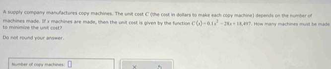 A supply company manufactures copy machines. The unit cost C (the cost in dollars to make each copy machine) depends on the number of 
machines made. If x machines are made, then the unit cost is given by the function C(x)=0.1x^2-28x+18,497
to minimize the unit cost? . How many machines must be made 
Do not round your answer. 
Number of copy machines: □ 
× 5