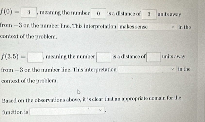 f(0)=3 , meaning the number □ 0 is a distance of 3^ units away
from —3 on the number line. This interpretation makes sense in the
context of the problem.
f(3.5)=□ , meaning the number □ is a distance of □ units away
from —3 on the number line. This interpretation □ in the
context of the problem.
Based on the observations above, it is clear that an appropriate domain for the
function is □