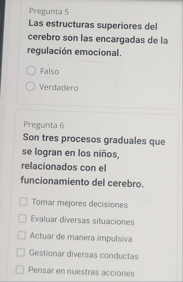 Pregunta 5
Las estructuras superiores del
cerebro son las encargadas de la
regulación emocional.
Falso
Verdadero
Pregunta 6
Son tres procesos graduales que
se logran en los niños,
relacionados con el
funcionamiento del cerebro.
Tomar mejores decisiones
Evaluar diversas situaciones
Actuar de manera impulsiva
Gestionar diversas conductas
Pensar en nuestras acciones