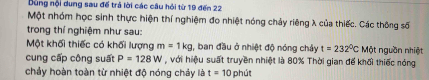 Dùng nội dung sau đế trả lời các câu hỏi từ 19 đến 22
Một nhóm học sinh thực hiện thí nghiệm đo nhiệt nóng chảy riêng λ của thiếc. Các thông số 
trong thí nghiệm như sau: 
Một khối thiếc có khối lượng m=1kg , ban đầu ở nhiệt độ nóng chảy t=232^0C Một nguồn nhiệt 
cung cấp công suất P=128W , với hiệu suất truyền nhiệt là 80% Thời gian để khối thiếc nóng 
chảy hoàn toàn từ nhiệt độ nóng chảy là t=10 phút