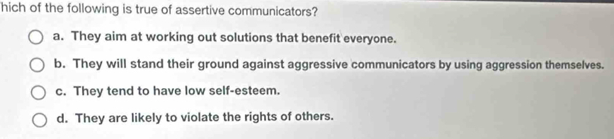 hich of the following is true of assertive communicators?
a. They aim at working out solutions that benefit everyone.
b. They will stand their ground against aggressive communicators by using aggression themselves.
c. They tend to have low self-esteem.
d. They are likely to violate the rights of others.