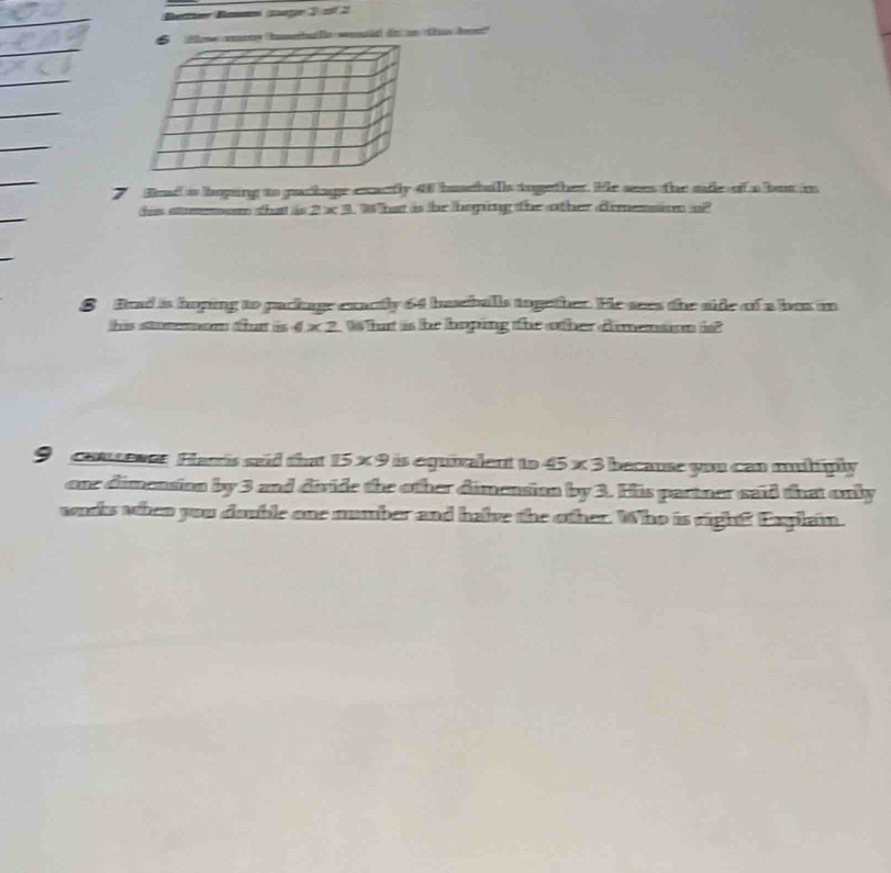 ham o ao da h 
Bead is hoping to paclage exactly 4f buseballs tugether. He sees the sade of a but is 
tis som that is 2 x 3. What is he hoping the other drmension o? 
S Brad is hoping to package exactly 64 baseballs together. He sees the side of a box in 
his stommom that is 4 x 2. What is he hoping the other dimention i? 
9 consewe Hanis sead that 15* 9 is equixalent to 45* 3 because you can muliply 
one dimension by 3 and divide the other dimensian by 3. His partner said that only 
wucs when you double one momber and halve the other. Who is righ? Explain