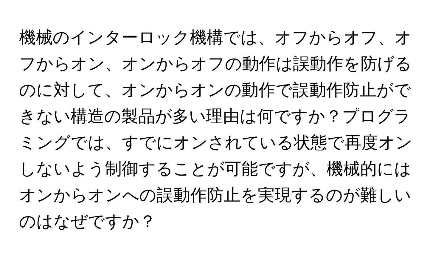 機械のインターロック機構では、オフからオフ、オフからオン、オンからオフの動作は誤動作を防げるのに対して、オンからオンの動作で誤動作防止ができない構造の製品が多い理由は何ですか？プログラミングでは、すでにオンされている状態で再度オンしないよう制御することが可能ですが、機械的にはオンからオンへの誤動作防止を実現するのが難しいのはなぜですか？