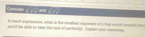 Consider sqrt[4](sqrt [4]x^7) and sqrt[4](sqrt [4]x^7)
In each expression, what is the smallest exponent of x that would simplify (the 
you'd be able to take the root of perfectly). Explain your reasoning.