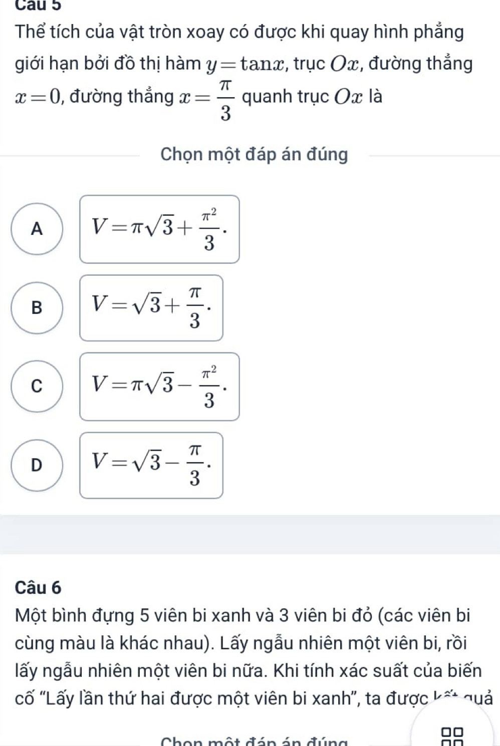 Cau 5
Thể tích của vật tròn xoay có được khi quay hình phẳng
giới hạn bởi đồ thị hàm y=tan x :, trục Ox, đường thắng
x=0 , đường thẳng x= π /3  quanh trục Ox là
Chọn một đáp án đúng
A V=π sqrt(3)+ π^2/3 .
B V=sqrt(3)+ π /3 .
C V=π sqrt(3)- π^2/3 .
D V=sqrt(3)- π /3 . 
Câu 6
Một bình đựng 5 viên bi xanh và 3 viên bi đỏ (các viên bi
cùng màu là khác nhau). Lấy ngẫu nhiên một viên bi, rồi
lấy ngẫu nhiên một viên bi nữa. Khi tính xác suất của biến
cố 'Lấy lần thứ hai được một viên bi xanh', ta được Lapprox - ¬uả
Chon một đán án đúng