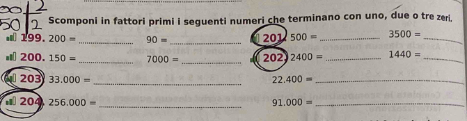 Scomponi in fattori primi i seguenti numeri che terminano con uno, due o tre zeri. 
... 110° 200= _ 90= _
0201/500= _ 3500= _
200 150= _ 7000= _ 202)2400= _ 1440= _ 
_ 
203 33.000= 22.400= _ 
_ 
« 204 256.000= 91.000= _