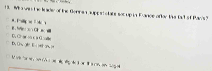 answer for the question .
10. Who was the leader of the German puppet state set up in France after the fall of Paris?
A. Philippe Pétain
B. Winston Churchill
C. Charles de Gaulle
D. Dwight Eisenhower
Mark for review (Will be highlighted on the review page)