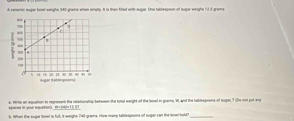 A ceramic sugar bowl weighs 340 grams when empty. It is then filled with sugar. One tablespoon of sugar weighs 12.5 grams. 
a. Write an equation to represent the relationship between the total weight of the bowl in grams, W, and the tablespoons of sugar, T (Do not put any 
spaces in your equation). _ W=340+12.5T
b. When the sugar bowl is full, it weighs 740 grams. How many tablespoons of sugar can the bowl hold?_