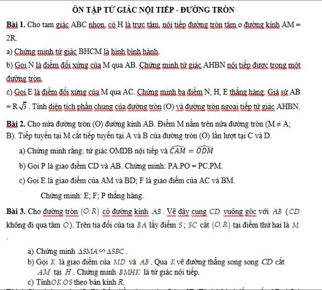 ÔN TậP TỨ GIÁC NỌI TIÉP - ĐƯỜNG TRÒN
Bài 1. Cho tam giác ABC nhon, có H là trực tâm, nội tiếp đường tròn tâm 0 đường kính AM=
2R.
a) Chứng minh tứ giác BHCM là hình bình hành
b) Goi N là điểm đổi xứng của M qua AB. Chứng minh tứ giác AHBN nội tiếp được trong một
đường tròn
c) Goi E là điểm đổi xứng của M qua AC. Chứng minh ba điểm N, H, E thẳng hàng. Giả sử AB
=Rsqrt(3) Tính diện tích phần chung của đường tròn (O) và đường tròn ngoai tiếp tứ giác AHBN.
Bài 2. Cho nửa đường tròn (O) đường kính AB. Điểm M nằm trên nửa đường tròn (M!= A;
B). Tiếp tuyến tại M cắt tiếp tuyển tại A và B của đường tròn (O) lần lượt tại C và D.
a) Chứng minh rằng: tứ giác OMDB nội tiếp và widehat CAM=widehat ODM
b) Gọi P là giao điểm CD và AB. Chứng minh: PA.PO=PC.PM.
c) Gọi E là giao điểm của AM và BD; F là giao điểm của AC và BM.
Chứng minh: E; F; P thắng hàng.
Bài 3. Cho đường tròn (O:R) có đường kính AB. Vẽ dây cung CD vuông góc với AB (CD
không đi qua tâm O). Trên tia đổi của tia BA lấy điểm S; SC cắt (O:R) tại điểm thứ hai là M
a) Chứng minh △ SMA∽ △ SBC.
b) Gọi K là giao điểm của MD và AB . Qua K vẽ đường thẳng song song CD cắt
AM tại H . Chứng minh BMHK là tứ giác nội tiếp.
c) TínhOK.OS theo bán kính R.