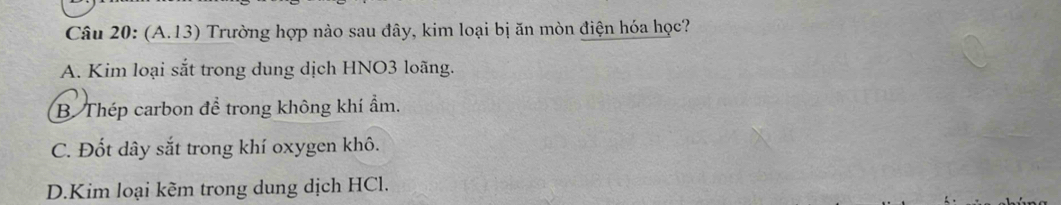 (A.13) Trường hợp nào sau đây, kim loại bị ăn mòn điện hóa học?
A. Kim loại sắt trong dung dịch HNO3 loãng.
B. Thép carbon để trong không khí ẩm.
C. Đốt dây sắt trong khí oxygen khô.
D.Kim loại kẽm trong dung dịch HCl.