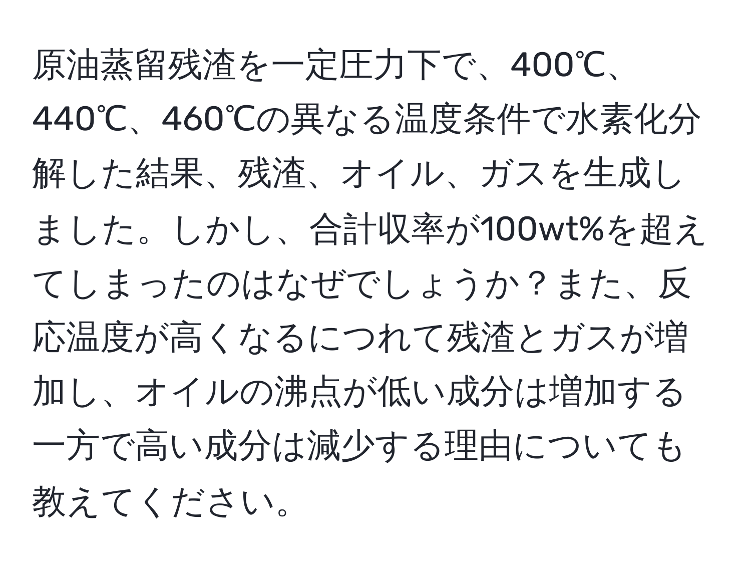 原油蒸留残渣を一定圧力下で、400℃、440℃、460℃の異なる温度条件で水素化分解した結果、残渣、オイル、ガスを生成しました。しかし、合計収率が100wt%を超えてしまったのはなぜでしょうか？また、反応温度が高くなるにつれて残渣とガスが増加し、オイルの沸点が低い成分は増加する一方で高い成分は減少する理由についても教えてください。