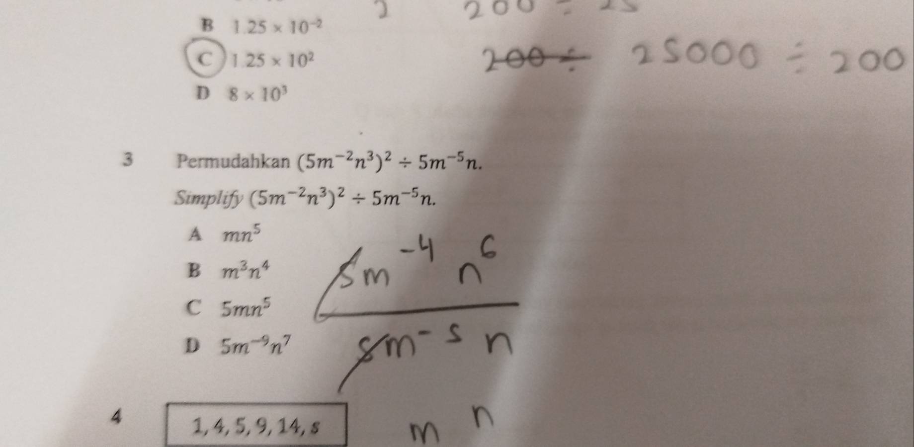 B 1.25* 10^(-2)
C 1.25* 10^2
D 8* 10^3
3 Permudahkan (5m^(-2)n^3)^2/ 5m^(-5)n. 
Simplify (5m^(-2)n^3)^2/ 5m^(-5)n.
A mn^5
B m^3n^4
C 5mn^5
D 5m^(-9)n^7
4
1, 4, 5, 9, 14, s