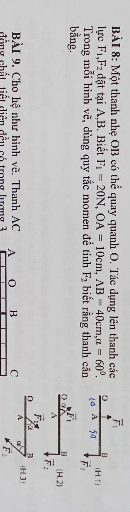 Một thanh nhẹ OB có thể quay quanh O. Tác dụng lên thanh các
lực F_1,F_2 đặt tại A,B. Biết F_1=20N,OA=10cm,AB=40cm,alpha =60^0.
Trong mỗi hình vẽ, dùng quy tắc momen đề tính F_2 biết rằng thanh cân
bằng.
(H.2)
vector F_1
O α B
BÀI 9. Cho hệ như hình vẽ. Thanh AC A 0 B C
A a (H.3)
đồng chất tiết diện đều có trong lượng 3
vector F_2
