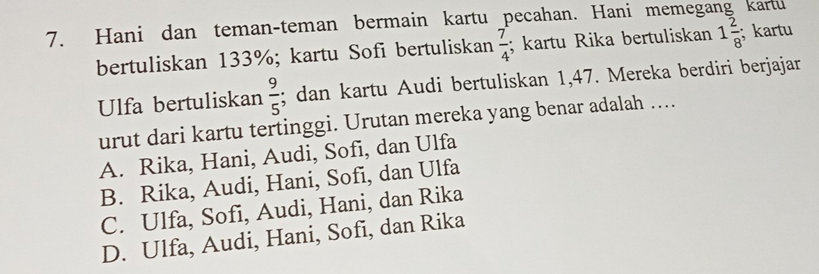 Hani dan teman-teman bermain kartu pecahan. Hani memegang kartu
bertuliskan 133%; kartu Sofi bertuliskan  7/4 ; kartu Rika bertuliskan 1 2/8 ; kartu
Ulfa bertuliskan  9/5 ; dan kartu Audi bertuliskan 1,47. Mereka berdiri berjajar
urut dari kartu tertinggi. Urutan mereka yang benar adalah ....
A. Rika, Hani, Audi, Sofi, dan Ulfa
B. Rika, Audi, Hani, Sofi, dan Ulfa
C. Ulfa, Sofi, Audi, Hani, dan Rika
D. Ulfa, Audi, Hani, Sofi, dan Rika