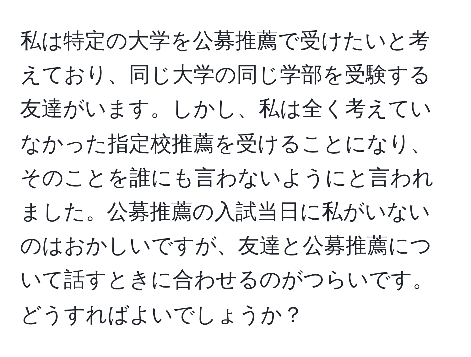 私は特定の大学を公募推薦で受けたいと考えており、同じ大学の同じ学部を受験する友達がいます。しかし、私は全く考えていなかった指定校推薦を受けることになり、そのことを誰にも言わないようにと言われました。公募推薦の入試当日に私がいないのはおかしいですが、友達と公募推薦について話すときに合わせるのがつらいです。どうすればよいでしょうか？