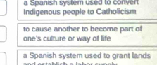 a Spanish system used to convert
Indigenous people to Catholicism
to cause another to become part of
one's culture or way of life
a Spanish system used to grant lands