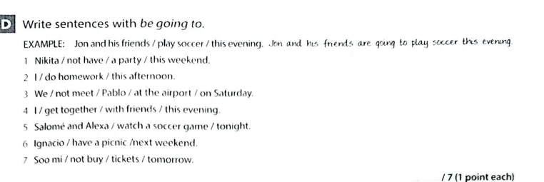 Write sentences with be going to. 
EXAMPLE: Jon and his friends/ play soccer / this evening, Jon and his friends are going to play soccer this evening. 
1 Nikita / not have / a party / this weekend. 
2 1 / do homework / this afternoon. 
3 We / not meet / Pablo / at the airport / on Saturday. 
4 1 / get together / with friends / this evening. 
5 Salomé and Alexa / watch a soccer game / tonight. 
6 Ignacio / have a picnic /next weekend. 
7 Soo mi / not buy / tickets / tomorrow. 
/ 7 (1 point each)