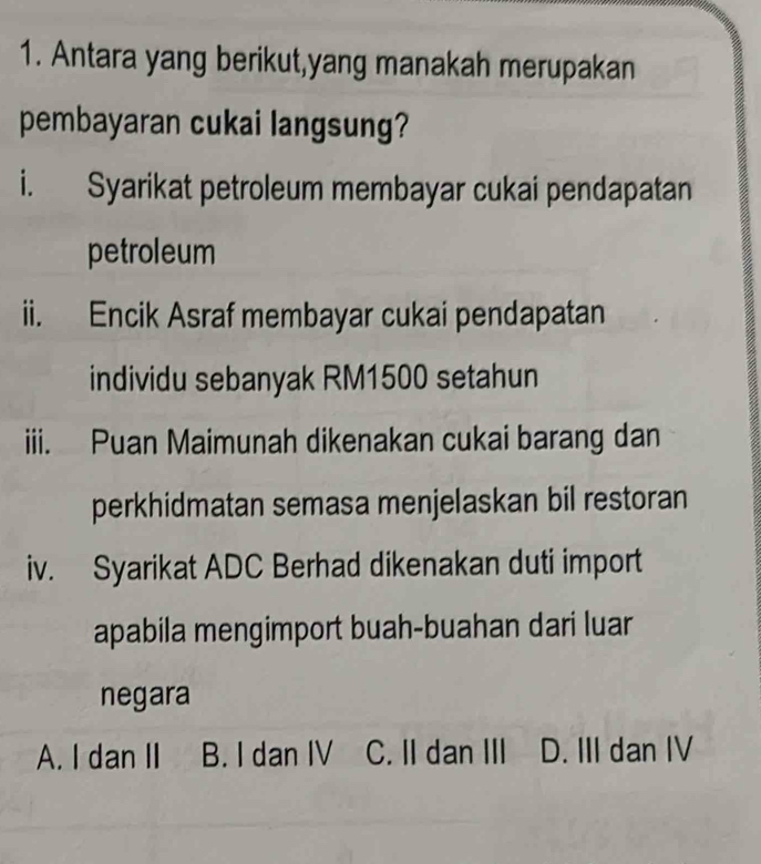 Antara yang berikut,yang manakah merupakan
pembayaran cukai langsung?
i. Syarikat petroleum membayar cukai pendapatan
petroleum
ii. Encik Asraf membayar cukai pendapatan
individu sebanyak RM1500 setahun
iii. Puan Maimunah dikenakan cukai barang dan
perkhidmatan semasa menjelaskan bil restoran
iv. Syarikat ADC Berhad dikenakan duti import
apabila mengimport buah-buahan dari luar
negara
A. I dan II B. I dan IV C. II dan III D. III dan IV