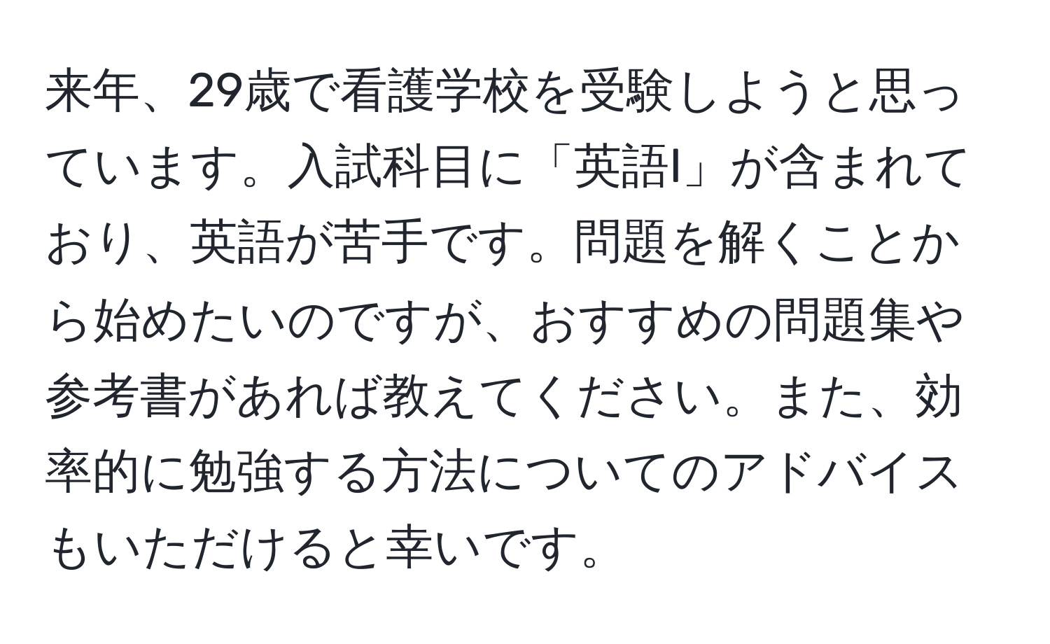 来年、29歳で看護学校を受験しようと思っています。入試科目に「英語I」が含まれており、英語が苦手です。問題を解くことから始めたいのですが、おすすめの問題集や参考書があれば教えてください。また、効率的に勉強する方法についてのアドバイスもいただけると幸いです。