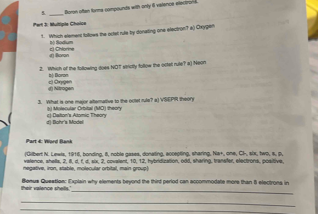 Boron often forms compounds with only 6 valence electrons.
Part 3: Multiple Choice
1. Which element follows the octet rule by donating one electron? a) Oxygen
b) Sodium
c) Chlorine
d) Boron
2. Which of the following does NOT strictly follow the octet rule? a) Neon
b) Boron
c) Oxygen
d) Nitrogen
3. What is one major alternative to the octet rule? a) VSEPR theory
b) Molecular Orbital (MO) theory
c) Dalton's Atomic Theory
d) Bohr's Model
Part 4: Word Bank
(Gilbert N. Lewis, 1916, bonding, 8, noble gases, donating, accepting, sharing, Na+, one, Cl-, six, two, s, p,
valence, shells, 2, 8, d, f, d, six, 2, covalent, 10, 12, hybridization, odd, sharing, transfer, electrons, positive,
negative, iron, stable, molecular orbital, main group)
Bonus Question: Explain why elements beyond the third period can accommodate more than 8 electrons in
their valence shells."_
_
_