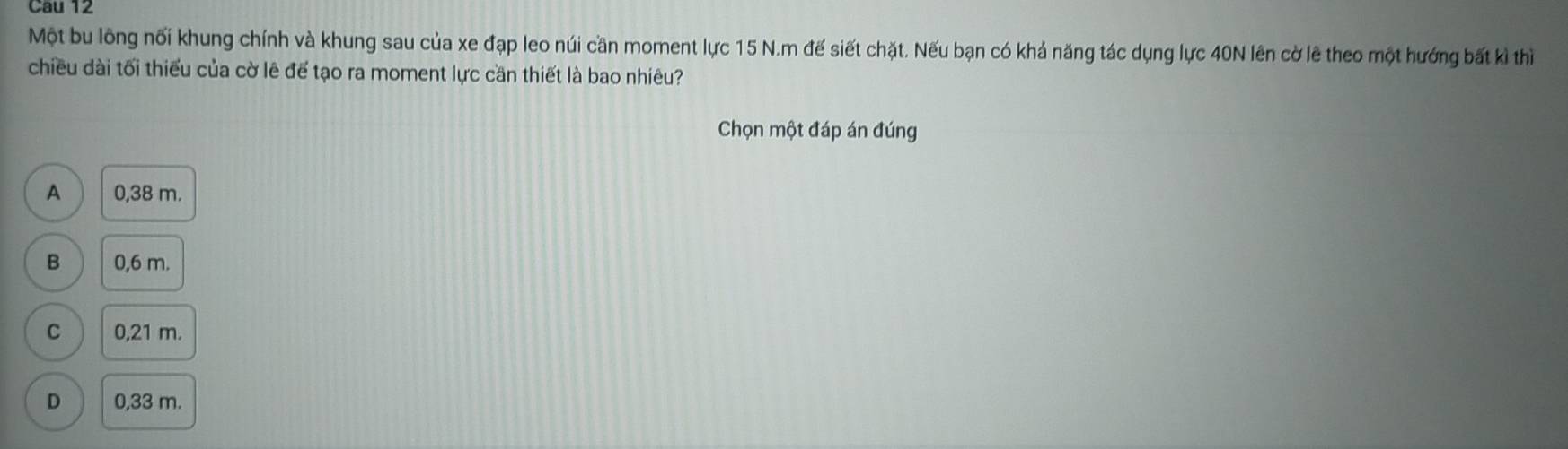 Cau 12
Một bu lông nối khung chính và khung sau của xe đạp leo núi cần moment lực 15 N.m đế siết chặt. Nếu bạn có khả năng tác dụng lực 40N lên cờ lẽ theo một hướng bất kì thì
chiều dài tối thiểu của cờ lê để tạo ra moment lực cần thiết là bao nhiêu?
Chọn một đáp án đúng
A 0,38 m.
B 0,6 m.
C 0,21 m.
D 0,33 m.