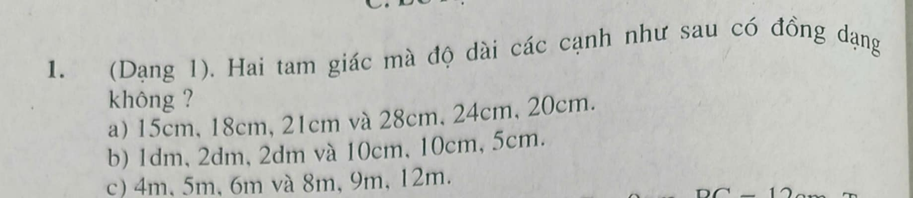 (Dạng 1). Hai tam giác mà độ dài các cạnh như sau có đồng dạng
không ?
a) 15cm, 18cm, 21cm và 28cm, 24cm, 20cm.
b) 1dm, 2dm, 2dm và 10cm, 10cm, 5cm.
c) 4m, 5m, 6m và 8m, 9m, 12m.