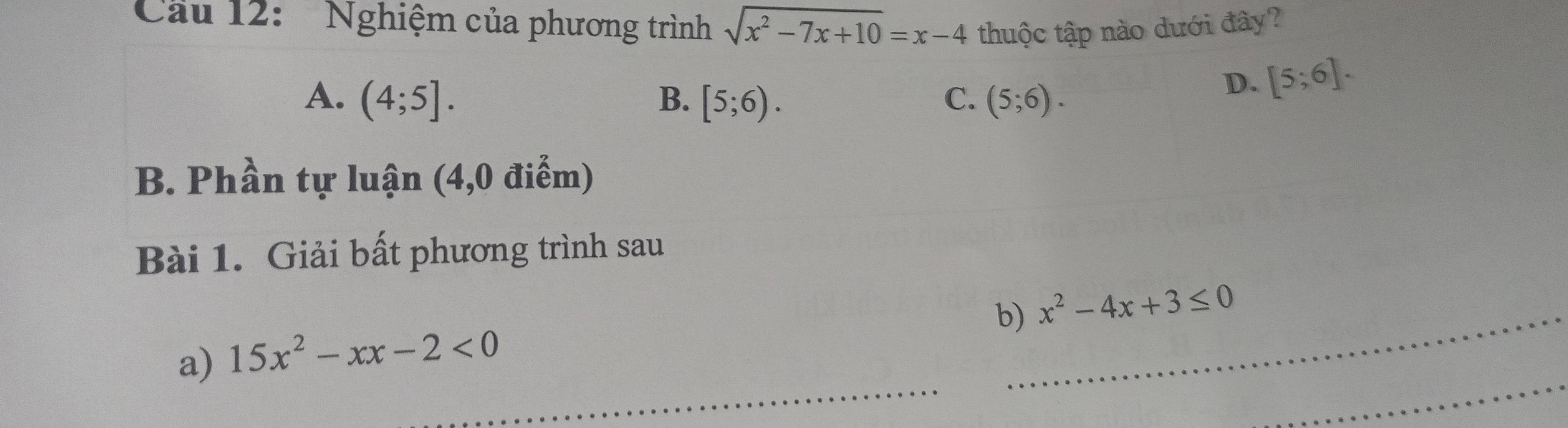 Cầu 12: Nghiệm của phương trình sqrt(x^2-7x+10)=x-4 thuộc tập nào dưới đây?
A. (4;5]. B. [5;6). C. (5;6).
D. [5;6]. 
B. Phần tự luận (4,0 điểm)
Bài 1. Giải bất phương trình sau
b)_ x^2-4x+3≤ 0
_
_
a) 15x^2-xx-2<0</tex>