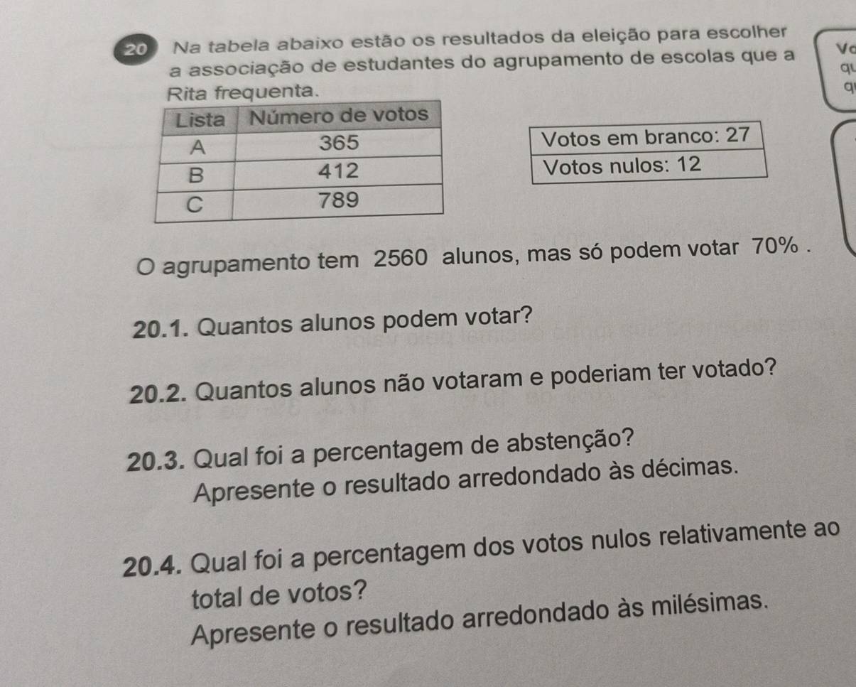 Na tabela abaixo estão os resultados da eleição para escolher 
a associação de estudantes do agrupamento de escolas que a Vc 
q 
frequenta. 
q 
O agrupamento tem 2560 alunos, mas só podem votar 70%. 
20.1. Quantos alunos podem votar? 
20.2. Quantos alunos não votaram e poderiam ter votado? 
20.3. Qual foi a percentagem de abstenção? 
Apresente o resultado arredondado às décimas. 
20.4. Qual foi a percentagem dos votos nulos relativamente ao 
total de votos? 
Apresente o resultado arredondado às milésimas.