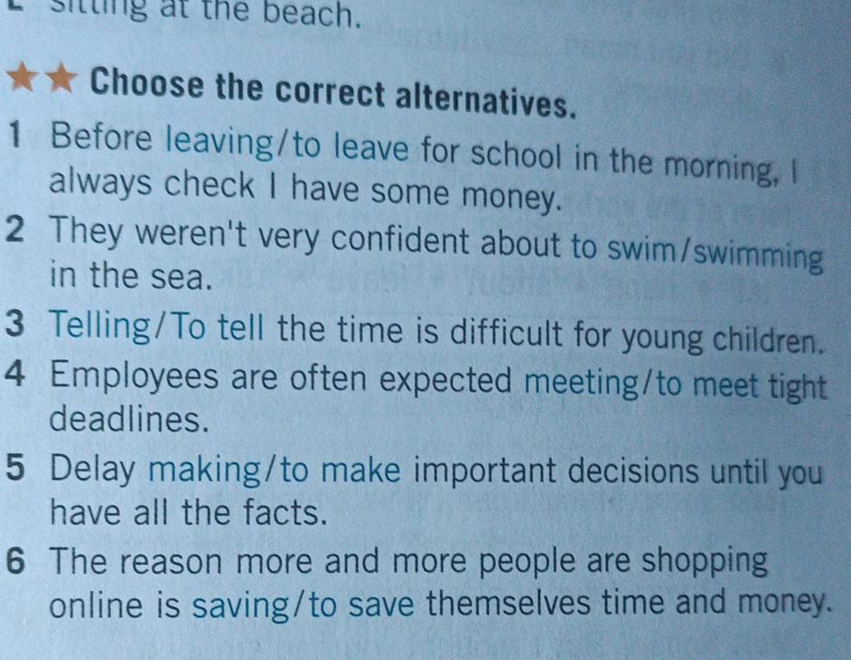 sitting at the beach. 
Choose the correct alternatives. 
1 Before leaving/to leave for school in the morning, I 
always check I have some money. 
2 They weren't very confident about to swim/swimming 
in the sea. 
3 Telling/To tell the time is difficult for young children. 
4 Employees are often expected meeting/to meet tight 
deadlines. 
5 Delay making/to make important decisions until you 
have all the facts. 
6 The reason more and more people are shopping 
online is saving/to save themselves time and money.