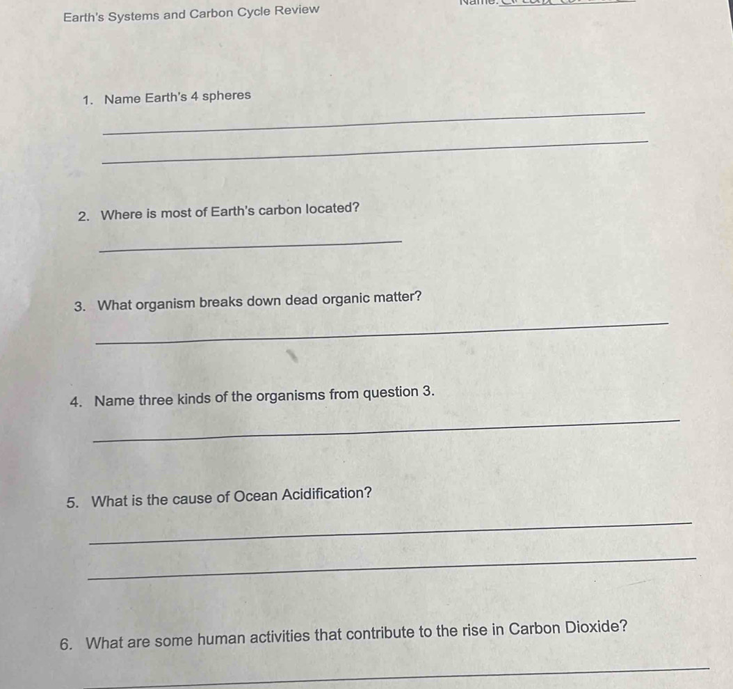 Name_ 
Earth's Systems and Carbon Cycle Review 
_ 
1. Name Earth's 4 spheres 
_ 
2. Where is most of Earth's carbon located? 
_ 
3. What organism breaks down dead organic matter? 
_ 
4. Name three kinds of the organisms from question 3. 
_ 
5. What is the cause of Ocean Acidification? 
_ 
_ 
6. What are some human activities that contribute to the rise in Carbon Dioxide? 
_