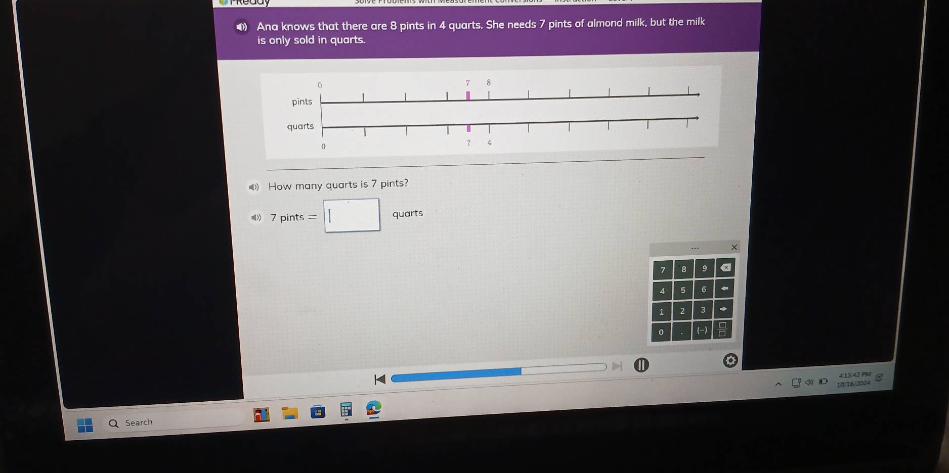 Ana knows that there are 8 pints in 4 quarts. She needs 7 pints of almond milk, but the milk 
is only sold in quarts. 
How many quarts is 7 pints?
7pints=□ quarts 
×
7 8 9 «
4 5 6
1 2 3 * 
0 (-) 
4:1542 PM 
10/16/2024 
Search