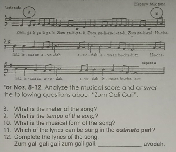 Hebrew folk tune 
tído ralo 
A 
B 
a 
Zum, ga-li-ga-li-ga-li, Zum ga-li-ga- li. Zum. ga-li-ga-li-ga-li, Zum ga-lı-gal. He-cha- 
²or Nos. 8-12. Analyze the musical score and answer 
he following questions about “Zum Gali Gali”. 
3. What is the meter of the song? 
). What is the tempo of the song? 
10. What is the musical form of the song? 
11. Which of the lyrics can be sung in the ostinato part? 
12. Complete the lyrics of the song. 
Zum gali gali gali zum gali gali. _avodah.