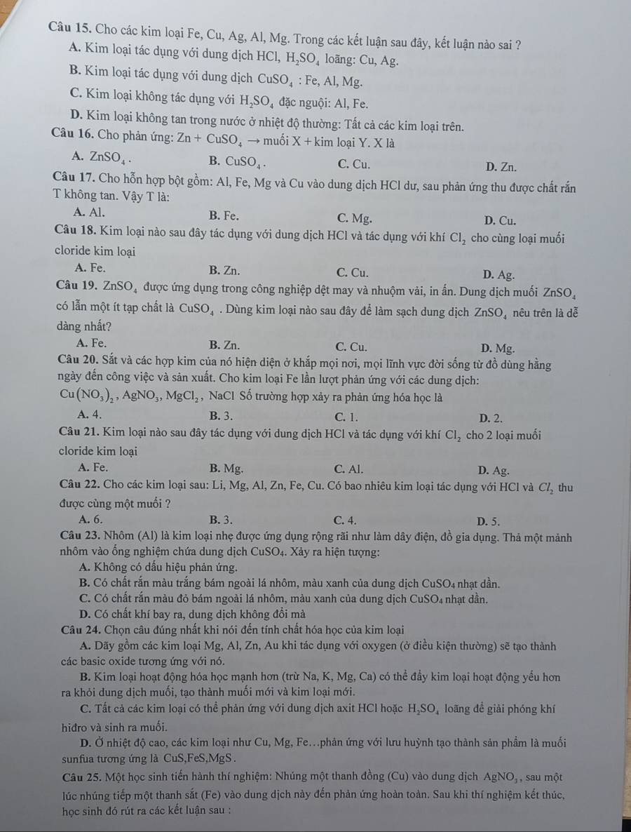 Cho các kim loại Fe, Cu, Ag, Al, Mg. Trong các kết luận sau đây, kết luận nào sai ?
A. Kim loại tác dụng với dung dịch HCl,H_2SO_4 loãng: Cu,A g.
B. Kim loại tác dụng với dung dịch CuSO_4 : Fe, AI,Mg
C. Kim loại không tác dụng với H_2SO_4 đặc nguội: Al, Fe.
D. Kim loại không tan trong nước ở nhiệt độ thường: Tất cả các kim loại trên.
Câu 16. Cho phản ứng: Zn+CuSO_4 to muối X+kim loại Y. X là
A. ZnSO_4.
B. CuSO_4. C. Cu. D. Zn.
Câu 17. Cho hỗn hợp bột gồm: Al, Fe, Mg và Cu vào dung dịch HCl dư, sau phản ứng thu được chất rắn
T không tan. Vậy T là:
A. Al. B. Fe. C. Mg. D. Cu.
Câu 18. Kim loại nào sau đây tác dụng với dung dịch HCl và tác dụng với khí Cl_2 cho cùng loại muối
cloride kim loại
A. Fe. B. Zn. C. Cu. D. Ag.
Câu 19. ZnSO được ứng dụng trong công nghiệp dệt may và nhuộm vài, in ấn. Dung dịch muối ZnSO_4
có lẫn một ít tạp chất là CuSO_4. Dùng kim loại nào sau đây để làm sạch dung dịch ZnSO nêu trên là dễ
dàng nhất?
A. Fe. B. Zn. C. Cu.
D. Mg.
Câu 20. Sắt và các hợp kim của nó hiện diện ở khắp mọi nơi, mọi lĩnh vực đời sống từ đồ dùng hằng
ngày đến công việc và sản xuất. Cho kim loại Fe lần lượt phản ứng với các dung dịch:
Cu(NO_3)_2,AgNO_3,MgCl_2 , NaCl Số trường hợp xảy ra phản ứng hóa học là
A. 4. B. 3. C. 1. D. 2.
Câu 21. Kim loại nào sau đây tác dụng với dung dịch HCl và tác dụng với khí Cl_2 cho 2 loại muối
cloride kim loại
A. Fe. B. Mg. C. Al. D. Ag.
Câu 22. Cho các kim loại sau: Li, Mg, Al, Zn, Fe, Cu. Có bao nhiêu kim loại tác dụng với HCl và Cl_2 thu
được cùng một muối ?
A. 6. B. 3. C. 4. D. 5.
Câu 23. Nhôm (Al) là kim loại nhẹ được ứng dụng rộng rãi như làm dây điện, đồ gia dụng. Thả một mảnh
nhôm vào ống nghiệm chứa dung dịch CuSO4. Xảy ra hiện tượng:
A. Không có dấu hiệu phản ứng.
B. Có chất rắn màu trắng bám ngoài lá nhôm, màu xanh của dung dịch CuSO₄ nhạt dần.
C. Có chất rắn màu đỏ bám ngoài lá nhôm, màu xanh của dung dịch CuSO₄ nhạt dần.
D. Có chất khí bay ra, dung dịch không đổi mà
Câu 24. Chọn câu đúng nhất khi nói đến tính chất hóa học của kim loại
A. Dãy gồm các kim loại Mg, Al, Zn, Au khi tác dụng với oxygen (ở điều kiện thường) sẽ tạo thành
các basic oxide tương ứng với nó.
B. Kim loại hoạt động hóa học mạnh hơn (trừ Na, K, Mg, Ca) có thể đẩy kim loại hoạt động yểu hơn
ra khỏi dung dịch muối, tạo thành muối mới và kim loại mới.
C. Tất cả các kim loại có thể phản ứng với dung dịch axit HCl hoặc H_2SO_4 loãng để giải phóng khí
hiđro và sinh ra muối.
D. Ở nhiệt độ cao, các kim loại như Cu,Mg , Fem phản ứng với lưu huỳnh tạo thành sản phẩm là muối
sunfua tương ứng là CuS,FeS,MgS.
Câu 25. Một học sinh tiến hành thí nghiệm: Nhúng một thanh đồng (Cu) vào dung dịch AgNO_3 , sau một
lúc nhúng tiếp một thanh sắt (Fe) vào dung dịch này đến phản ứng hoàn toàn. Sau khi thí nghiệm kết thúc,
học sinh đó rút ra các kết luận sau :