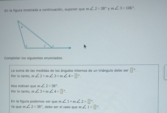 En la figura mostrada a continuación, suponer que m∠ 2=38° γ m∠ 3=106°. 
Completar los siguientes enunciados. 
La suma de las medidas de los ángulos internos de un triángulo debe ser □°. 
Por lo tanto, m∠ 2+m∠ 3+m∠ 4=□°. 
Nos indican que m∠ 2=38°. 
Por lo tanto, m∠ 3+m∠ 4=□°. 
En la figura podemos ver que m∠ 1+m∠ 2=□°. 
Ya que m∠ 2=38° , debe ser el caso que m∠ 1=□°.